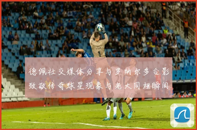 德佩社交媒体分享与罗纳尔多合影致敬传奇球星现象与老大同框瞬间