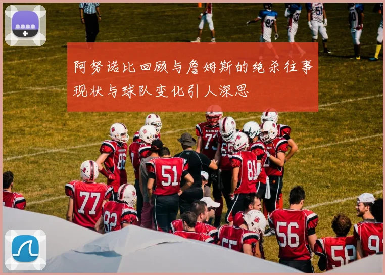 阿努诺比回顾与詹姆斯的绝杀往事现状与球队变化引人深思