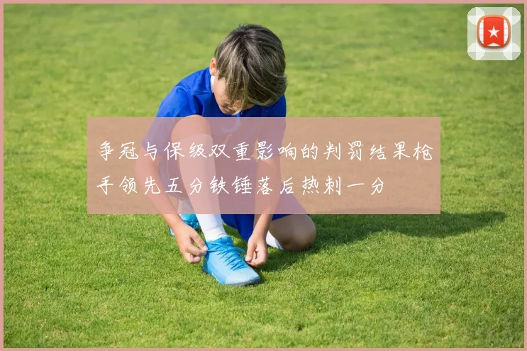 争冠与保级双重影响的判罚结果枪手领先五分铁锤落后热刺一分
