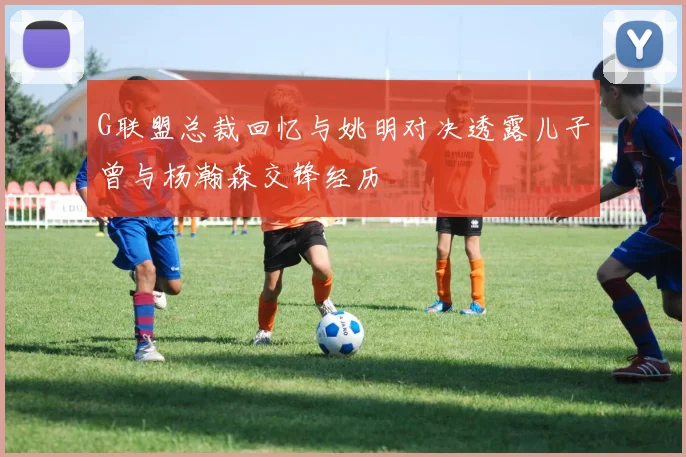 G联盟总裁回忆与姚明对决透露儿子曾与杨瀚森交锋经历