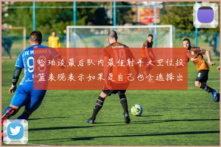 哈珀谈最后队内最佳射手大空位投篮表现表示如果是自己也会选择出手