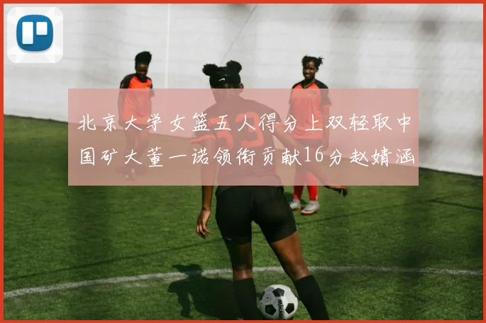 北京大学女篮五人得分上双轻取中国矿大董一诺领衔贡献16分赵婧涵接近双双