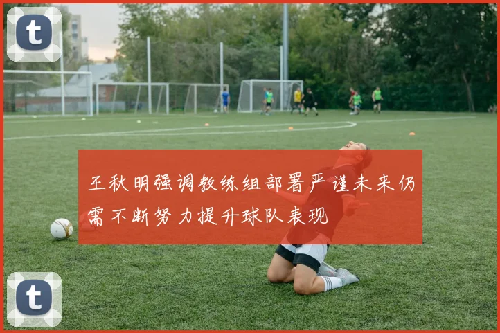 王秋明强调教练组部署严谨未来仍需不断努力提升球队表现
