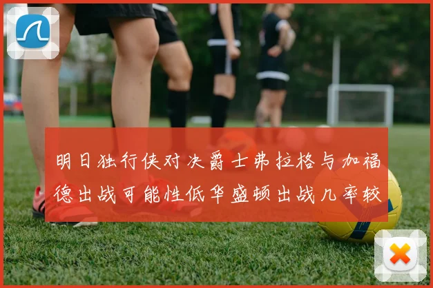 明日独行侠对决爵士弗拉格与加福德出战可能性低华盛顿出战几率较高