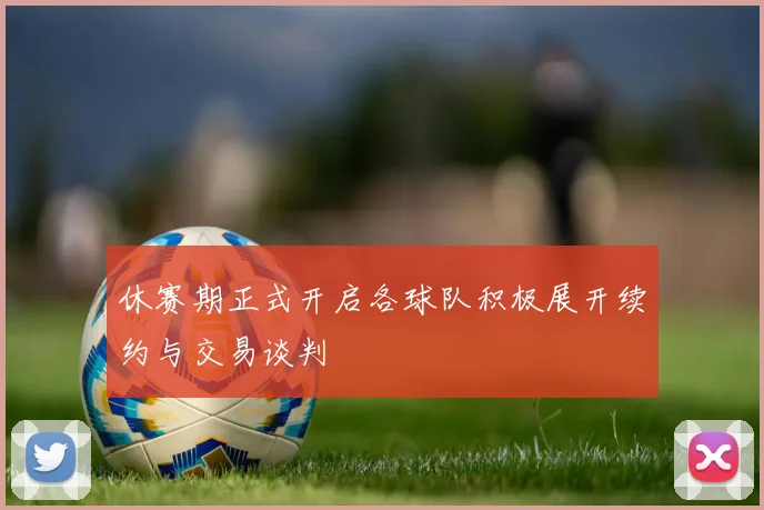 休赛期正式开启各球队积极展开续约与交易谈判
