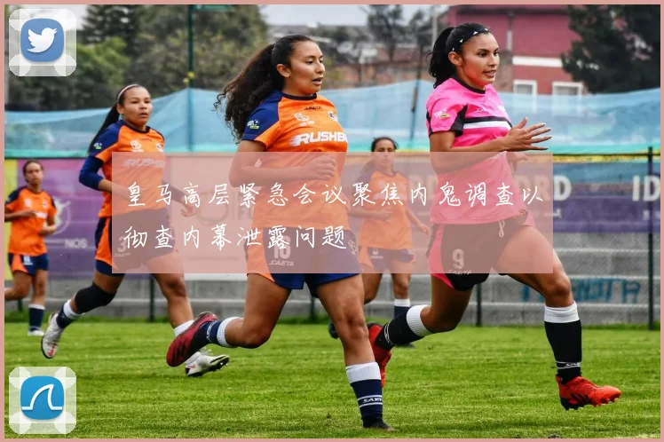 皇马高层紧急会议聚焦内鬼调查以彻查内幕泄露问题