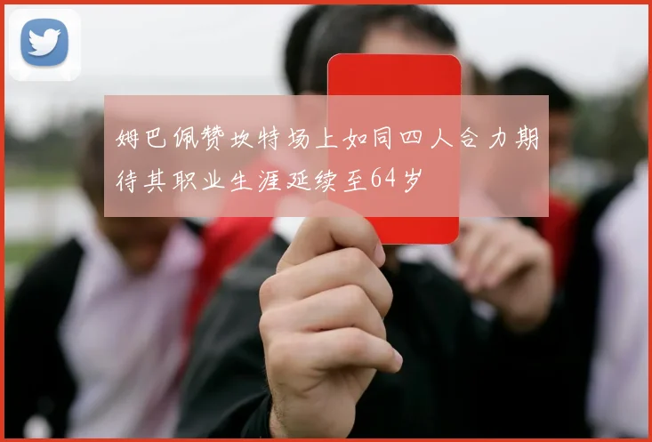姆巴佩赞坎特场上如同四人合力期待其职业生涯延续至64岁