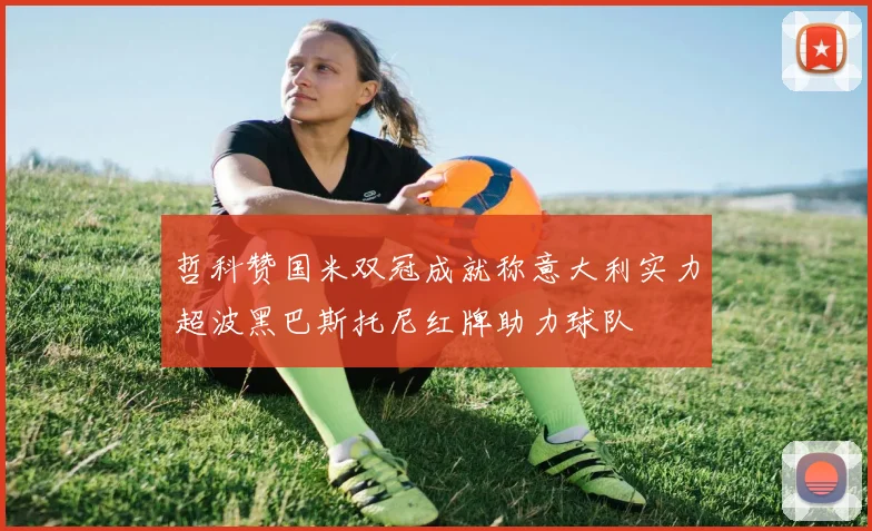 哲科赞国米双冠成就称意大利实力超波黑巴斯托尼红牌助力球队