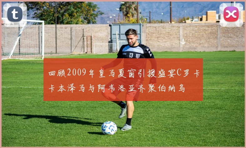 回顾2009年皇马夏窗引援盛宴C罗卡卡本泽马与阿韦洛亚齐聚伯纳乌