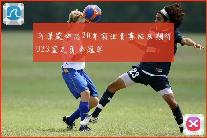 冯潇霆回忆20年前世青赛经历期待U23国足勇夺冠军