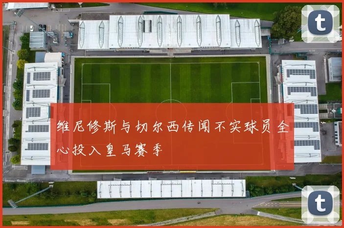 维尼修斯与切尔西传闻不实球员全心投入皇马赛季