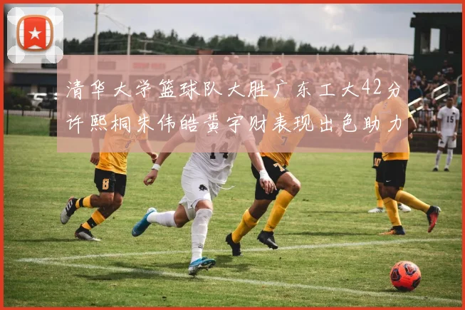 清华大学篮球队大胜广东工大42分许熙桐朱伟皓黄宇财表现出色助力胜利
