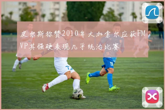 皮尔斯称赞2010年大加索尔应获FMVP其强硬表现几乎统治比赛