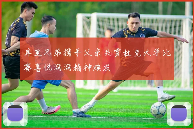 库里兄弟携手父亲共赏杜克大学比赛喜悦满满精神焕发