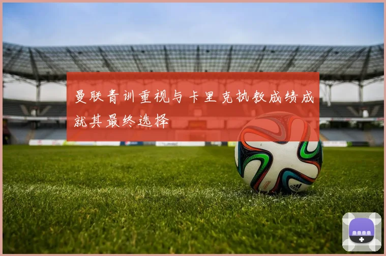 曼联青训重视与卡里克执教成绩成就其最终选择