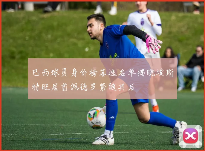 巴西球员身价榜落选名单揭晓埃斯特旺居首佩德罗紧随其后
