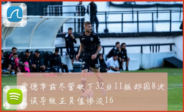 爱德华兹尽管砍下32分11板却因8次失误导致正负值惨淡16