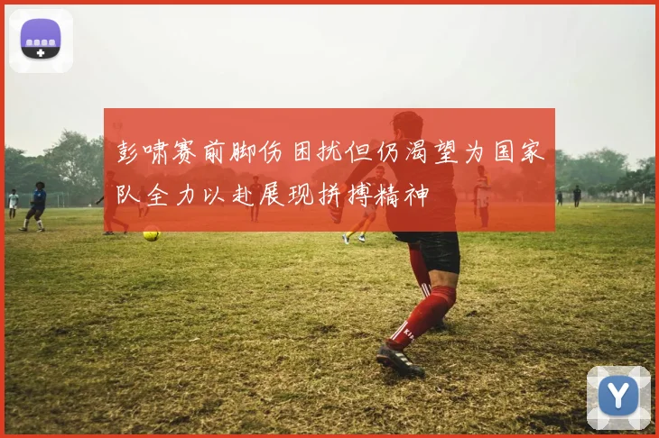 彭啸赛前脚伤困扰但仍渴望为国家队全力以赴展现拼搏精神
